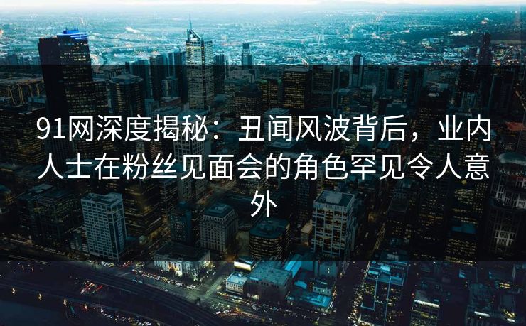 91网深度揭秘：丑闻风波背后，业内人士在粉丝见面会的角色罕见令人意外