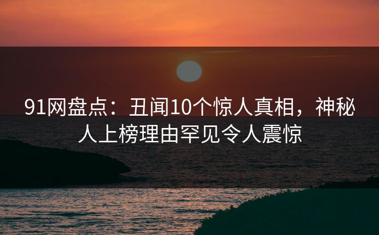 91网盘点：丑闻10个惊人真相，神秘人上榜理由罕见令人震惊