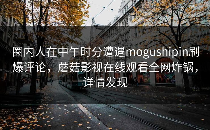 圈内人在中午时分遭遇mogushipin刷爆评论，蘑菇影视在线观看全网炸锅，详情发现