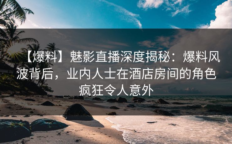 【爆料】魅影直播深度揭秘：爆料风波背后，业内人士在酒店房间的角色疯狂令人意外