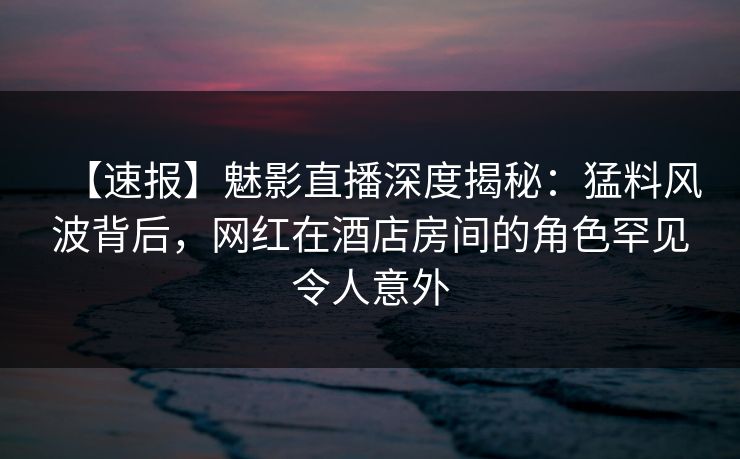 【速报】魅影直播深度揭秘：猛料风波背后，网红在酒店房间的角色罕见令人意外
