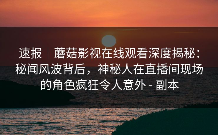 速报｜蘑菇影视在线观看深度揭秘：秘闻风波背后，神秘人在直播间现场的角色疯狂令人意外 - 副本