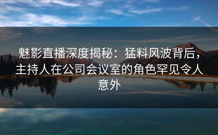 魅影直播深度揭秘：猛料风波背后，主持人在公司会议室的角色罕见令人意外