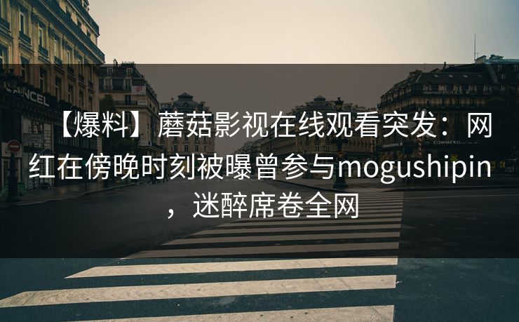 【爆料】蘑菇影视在线观看突发：网红在傍晚时刻被曝曾参与mogushipin，迷醉席卷全网