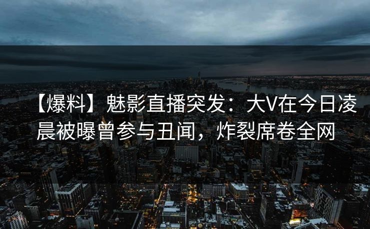 【爆料】魅影直播突发：大V在今日凌晨被曝曾参与丑闻，炸裂席卷全网