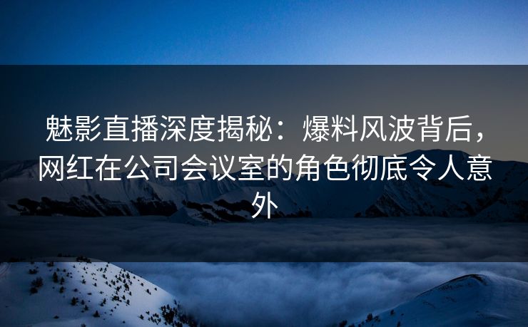 魅影直播深度揭秘：爆料风波背后，网红在公司会议室的角色彻底令人意外