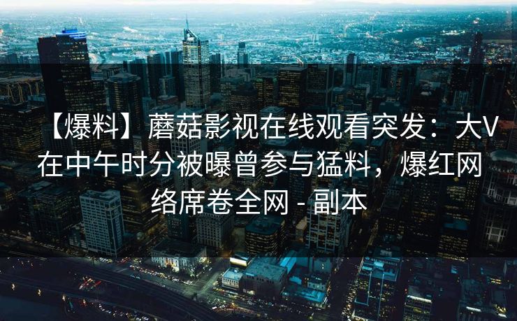 【爆料】蘑菇影视在线观看突发：大V在中午时分被曝曾参与猛料，爆红网络席卷全网 - 副本