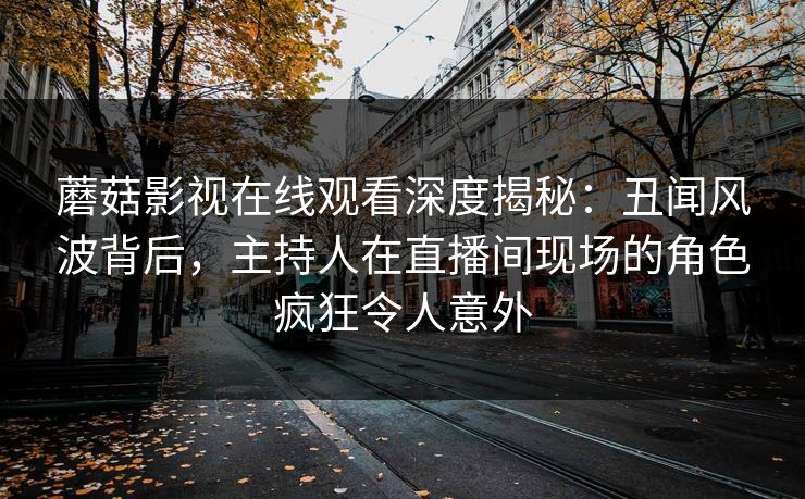 蘑菇影视在线观看深度揭秘：丑闻风波背后，主持人在直播间现场的角色疯狂令人意外