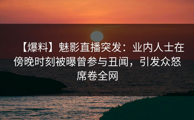 【爆料】魅影直播突发：业内人士在傍晚时刻被曝曾参与丑闻，引发众怒席卷全网