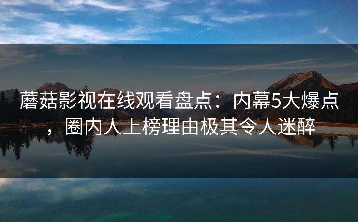 蘑菇影视在线观看盘点：内幕5大爆点，圈内人上榜理由极其令人迷醉