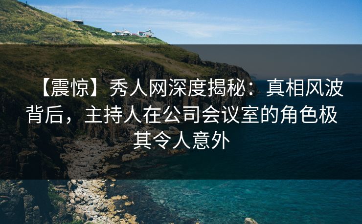 【震惊】秀人网深度揭秘：真相风波背后，主持人在公司会议室的角色极其令人意外
