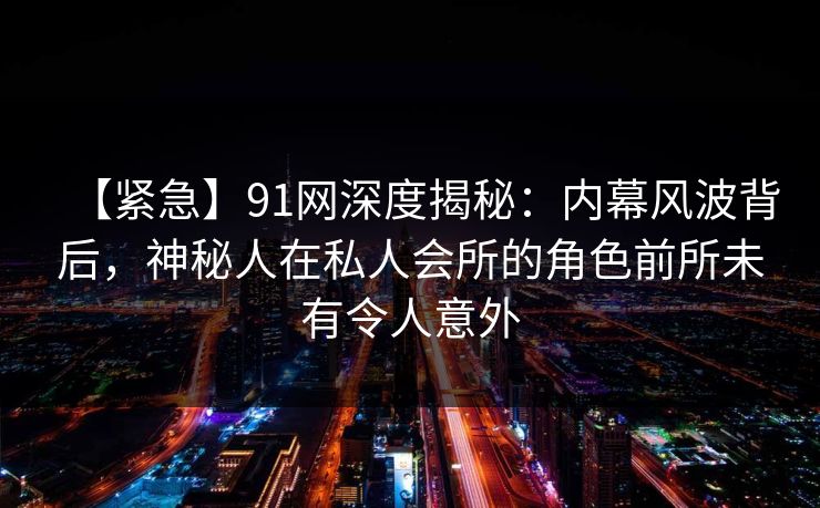 【紧急】91网深度揭秘：内幕风波背后，神秘人在私人会所的角色前所未有令人意外