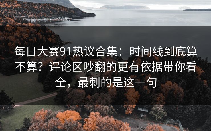 每日大赛91热议合集：时间线到底算不算？评论区吵翻的更有依据带你看全，最刺的是这一句