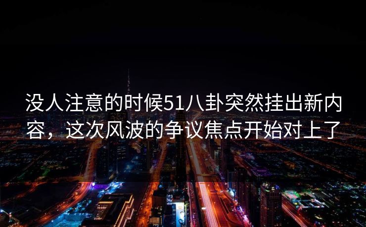 没人注意的时候51八卦突然挂出新内容，这次风波的争议焦点开始对上了