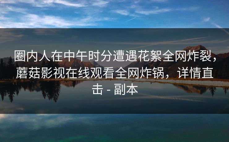圈内人在中午时分遭遇花絮全网炸裂,蘑菇影视在线观看全网炸锅,详情直击 - 副本