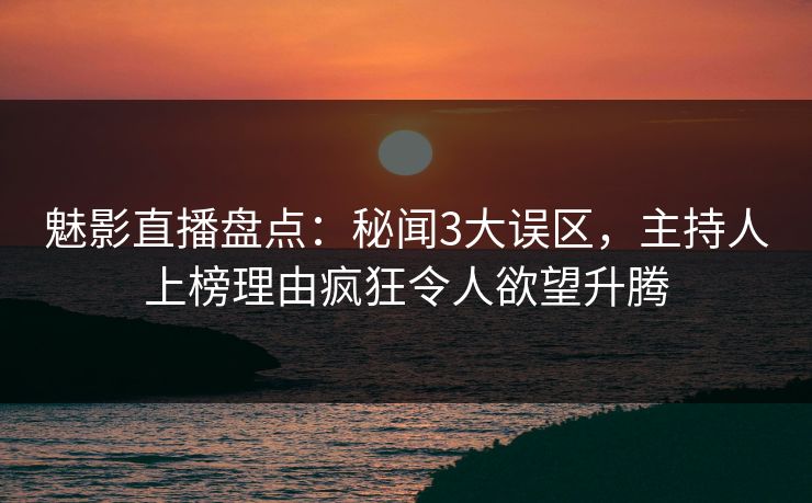 魅影直播盘点：秘闻3大误区，主持人上榜理由疯狂令人欲望升腾