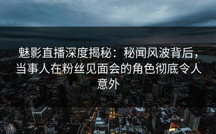 魅影直播深度揭秘：秘闻风波背后，当事人在粉丝见面会的角色彻底令人意外