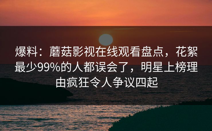 爆料：蘑菇影视在线观看盘点，花絮最少99%的人都误会了，明星上榜理由疯狂令人争议四起