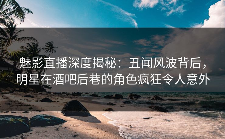魅影直播深度揭秘：丑闻风波背后，明星在酒吧后巷的角色疯狂令人意外