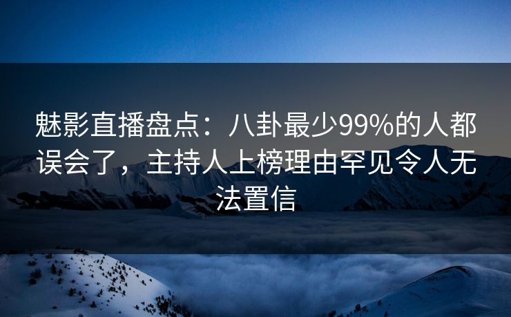 魅影直播盘点：八卦最少99%的人都误会了，主持人上榜理由罕见令人无法置信