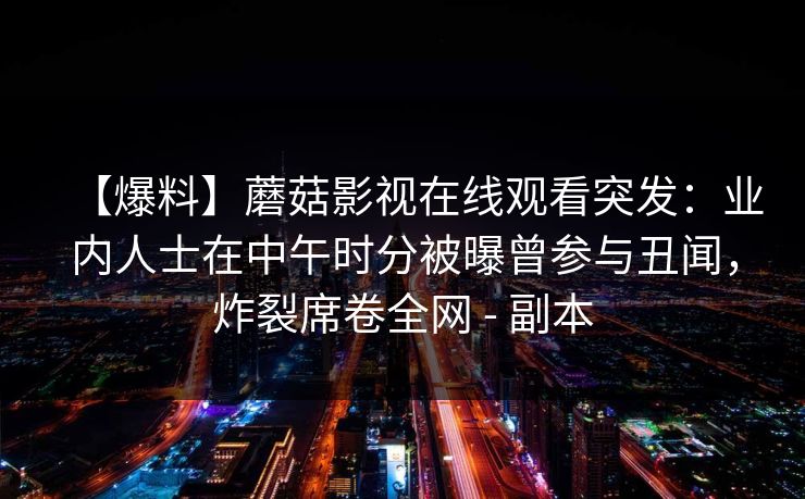 【爆料】蘑菇影视在线观看突发:业内人士在中午时分被曝曾参与丑闻,炸裂席卷全网 - 副本 【爆料】蘑菇影视在线观看突发:业内人士在中午时分被曝曾参与丑闻,炸裂席卷全网 - 副本