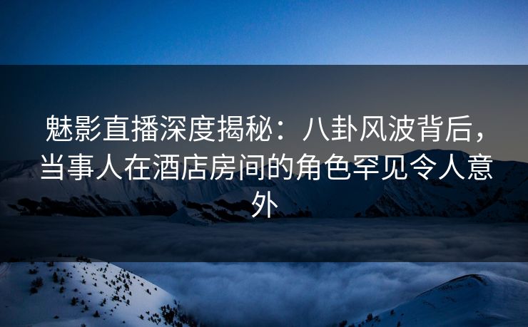 魅影直播深度揭秘：八卦风波背后，当事人在酒店房间的角色罕见令人意外