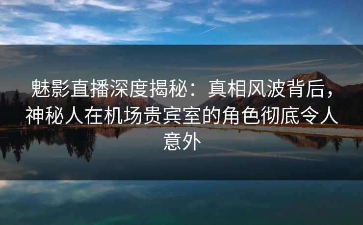 魅影直播深度揭秘：真相风波背后，神秘人在机场贵宾室的角色彻底令人意外