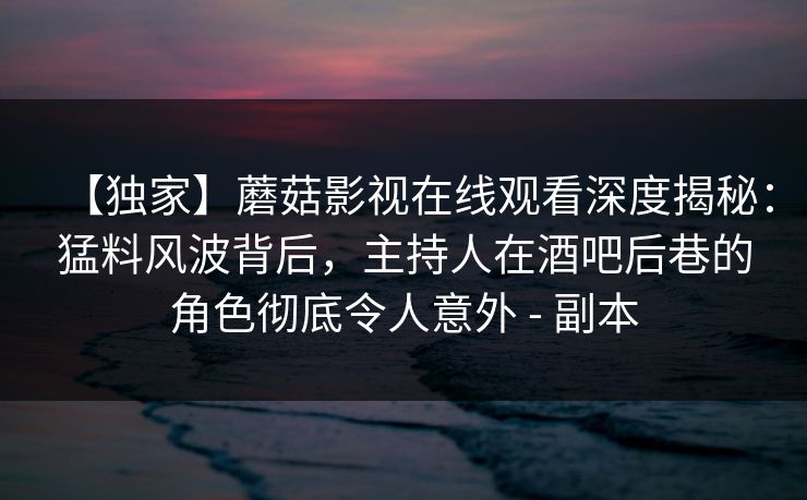 【独家】蘑菇影视在线观看深度揭秘:猛料风波背后,主持人在酒吧后巷的角色彻底令人意外 - 副本 【独家】蘑菇影视在线观看深度揭秘:猛料风波背后,主持人在酒吧后巷的角色彻底令人意外 - 副本