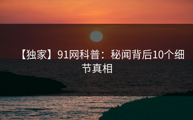 【独家】91网科普：秘闻背后10个细节真相