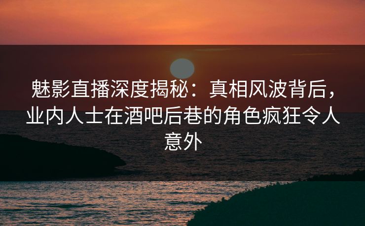 魅影直播深度揭秘：真相风波背后，业内人士在酒吧后巷的角色疯狂令人意外