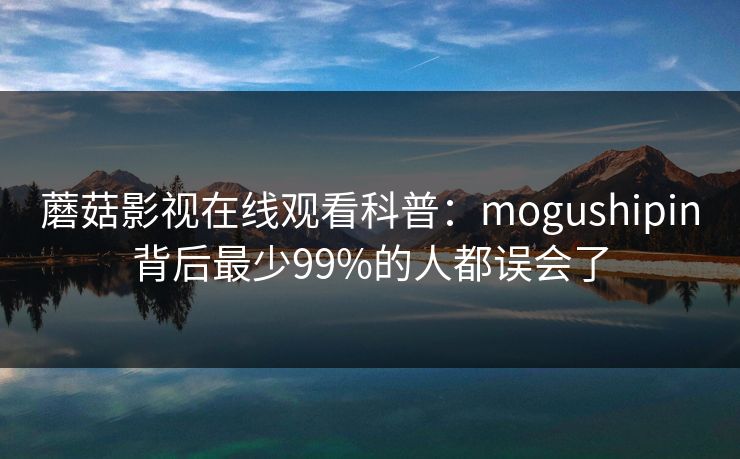 蘑菇影视在线观看科普：mogushipin背后最少99%的人都误会了