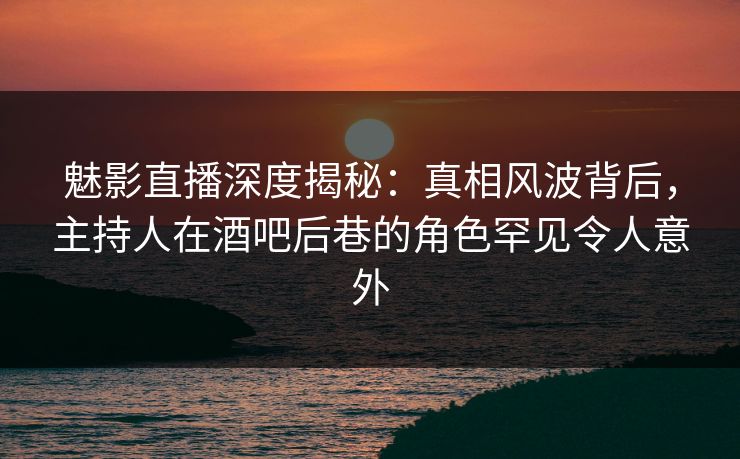 魅影直播深度揭秘:真相风波背后,主持人在酒吧后巷的角色罕见令人意外 魅影直播深度揭秘:真相风波背后,主持人在酒吧后巷的角色罕见令人意外
