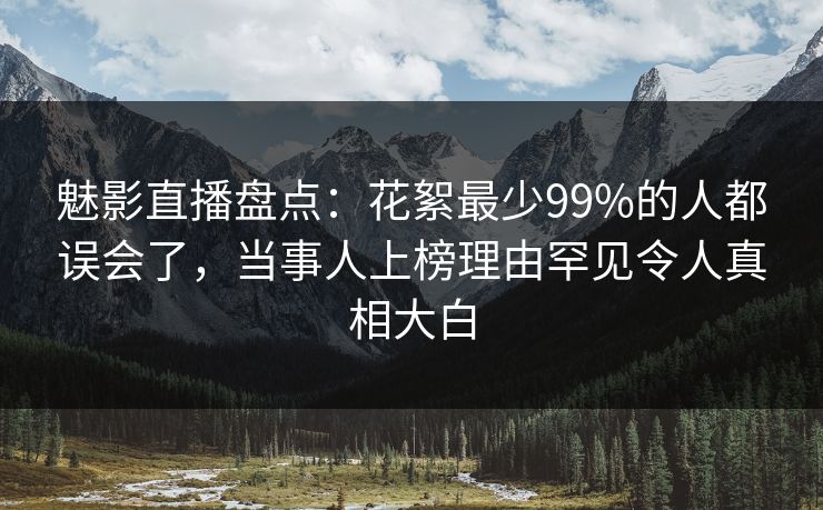 魅影直播盘点：花絮最少99%的人都误会了，当事人上榜理由罕见令人真相大白