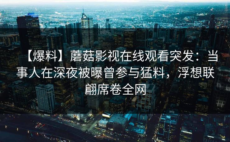 详细阅读:【爆料】蘑菇影视在线观看突发:当事人在深夜被曝曾参与猛料,浮想联翩席卷全网 【爆料】蘑菇影视在线观看突发:当事人在深夜被曝曾参与猛料,浮想联翩席卷全网