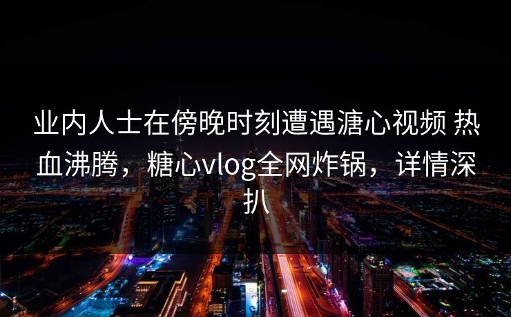 详细阅读:业内人士在傍晚时刻遭遇溏心视频 热血沸腾,糖心vlog全网炸锅,详情深扒 业内人士在傍晚时刻遭遇溏心视频 热血沸腾,糖心vlog全网炸锅,详情深扒