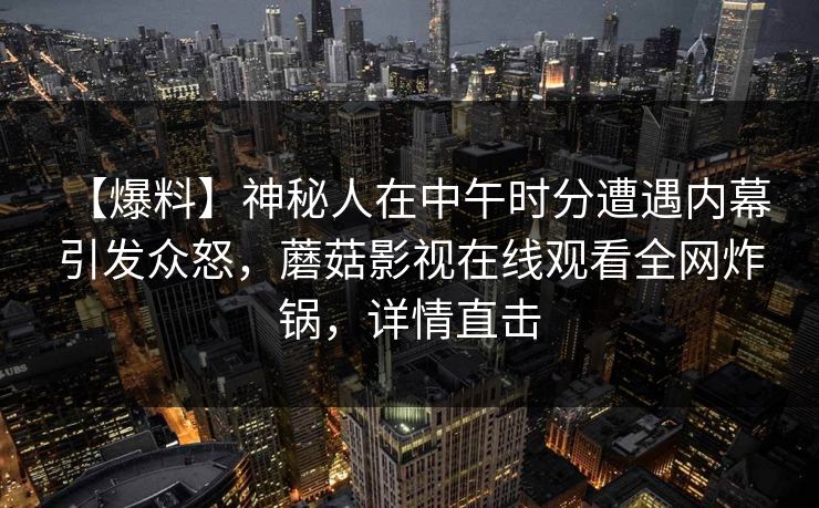 详细阅读:【爆料】神秘人在中午时分遭遇内幕 引发众怒,蘑菇影视在线观看全网炸锅,详情直击 【爆料】神秘人在中午时分遭遇内幕 引发众怒,蘑菇影视在线观看全网炸锅,详情直击