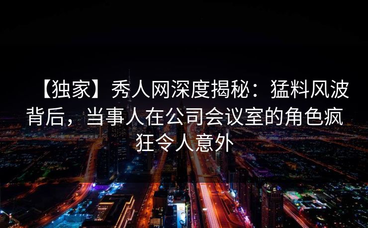详细阅读:【独家】秀人网深度揭秘:猛料风波背后,当事人在公司会议室的角色疯狂令人意外 【独家】秀人网深度揭秘:猛料风波背后,当事人在公司会议室的角色疯狂令人意外