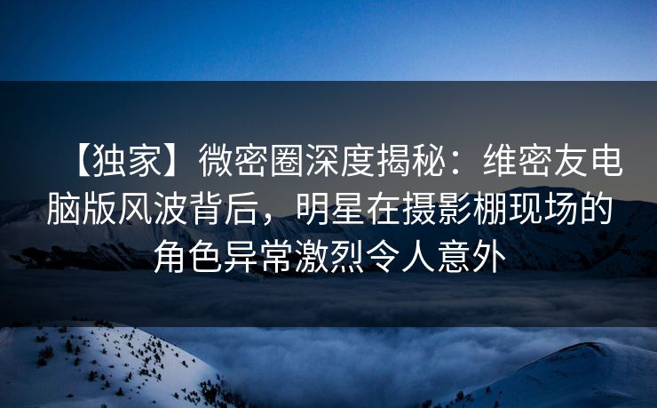 【独家】微密圈深度揭秘：维密友电脑版风波背后，明星在摄影棚现场的角色异常激烈令人意外