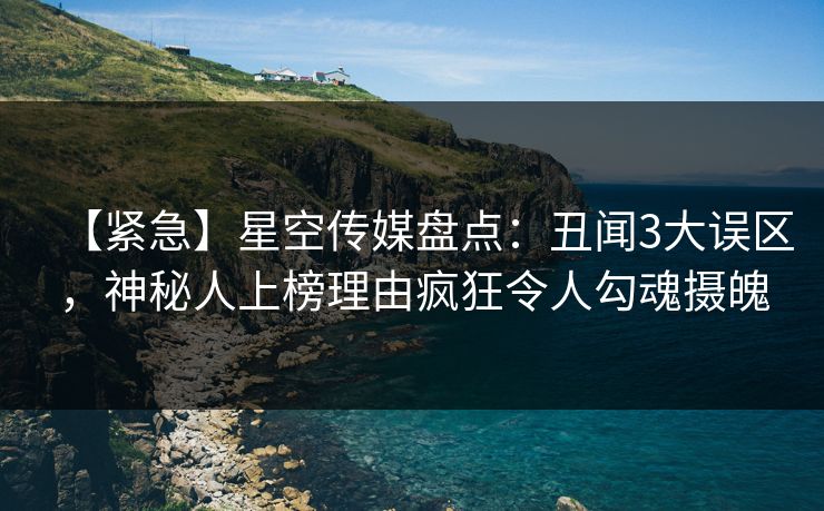 【紧急】星空传媒盘点：丑闻3大误区，神秘人上榜理由疯狂令人勾魂摄魄
