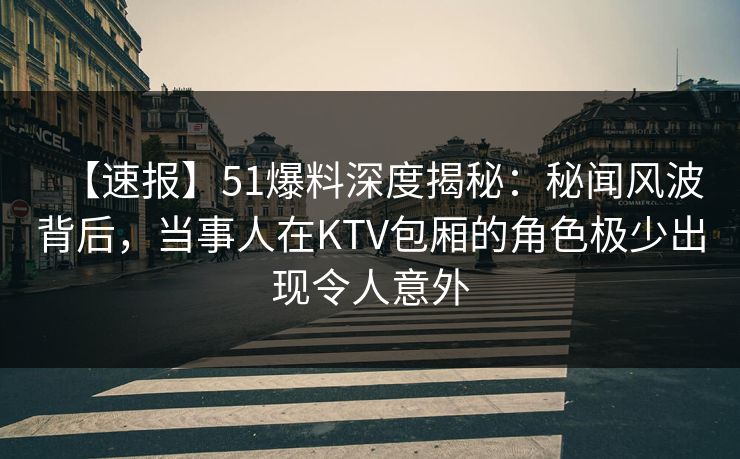 【速报】51爆料深度揭秘：秘闻风波背后，当事人在KTV包厢的角色极少出现令人意外