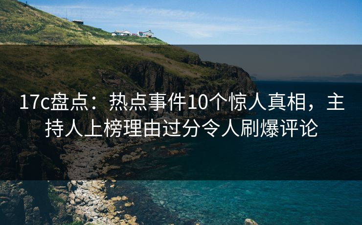 17c盘点：热点事件10个惊人真相，主持人上榜理由过分令人刷爆评论