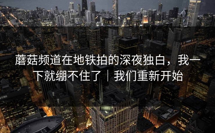 蘑菇频道在地铁拍的深夜独白，我一下就绷不住了｜我们重新开始